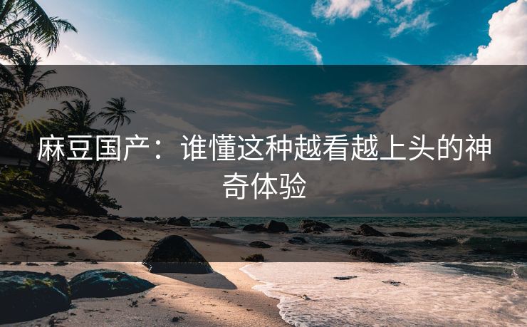 麻豆国产：谁懂这种越看越上头的神奇体验  第1张