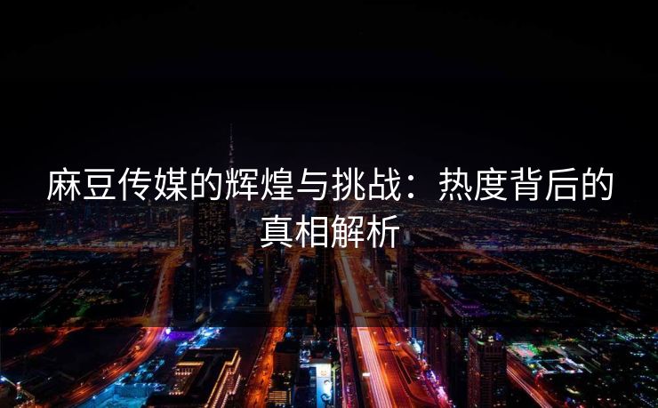 麻豆传媒的辉煌与挑战：热度背后的真相解析