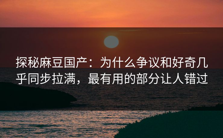 探秘麻豆国产：为什么争议和好奇几乎同步拉满，最有用的部分让人错过