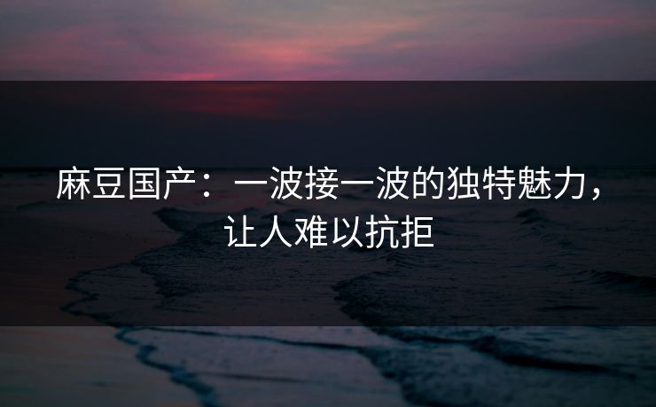 麻豆国产：一波接一波的独特魅力，让人难以抗拒  第1张