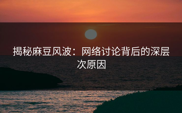 揭秘麻豆风波：网络讨论背后的深层次原因