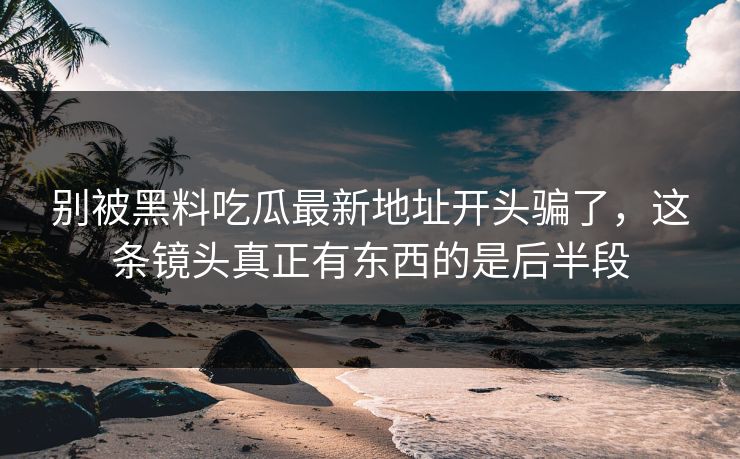 别被黑料吃瓜最新地址开头骗了，这条镜头真正有东西的是后半段  第1张