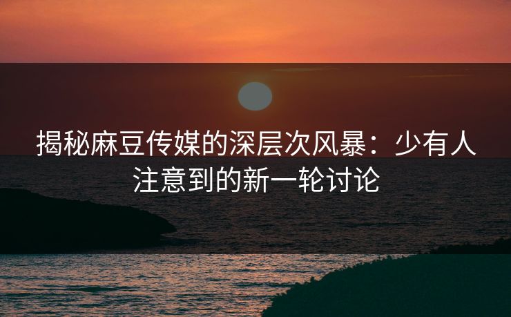 揭秘麻豆传媒的深层次风暴:少有人注意到的新一轮讨论 第1张 揭秘麻豆传媒的深层次风暴:少有人注意到的新一轮讨论 第1张