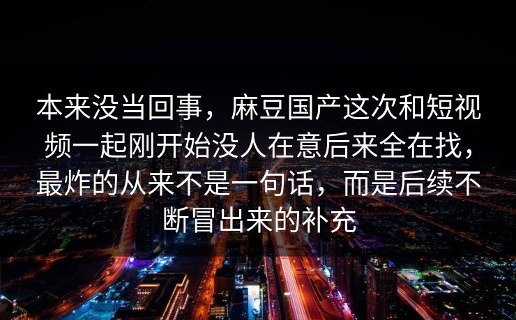 本来没当回事,麻豆国产这次和短视频一起刚开始没人在意后来全在找,最炸的从来不是一句话,而是后续不断冒出来的补充 第1张 本来没当回事,麻豆国产这次和短视频一起刚开始没人在意后来全在找,最炸的从来不是一句话,而是后续不断冒出来的补充 第1张