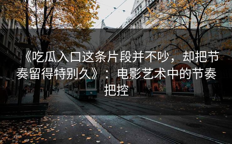 《吃瓜入口这条片段并不吵,却把节奏留得特别久》:电影艺术中的节奏把控 第1张 《吃瓜入口这条片段并不吵,却把节奏留得特别久》:电影艺术中的节奏把控 第1张
